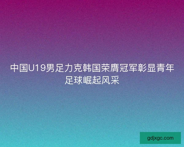 中国U19男足力克韩国荣膺冠军彰显青年足球崛起风采